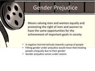 Gender Prejudice
• A negative learned attitude towards a group of people
• Fitting gender under prejudice would mean that treating
people unequally due to their gender
• Gender prejudice comes under sexism.
Means valuing men and women equally and
promoting the right of men and women to
have the same opportunities for the
achievement of important goals in society
 