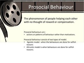 Prosocial Behaviour
Prosocial behaviours are :
• actions or patterns of behaviour rather than motivations.
Prosocial behaviour consist of two types of model.
• Egoistic model - when the behaviours are done for selfish
reasons
• Altruistic model is when behaviours are done for selfish
reasons.
The phenomenon of people helping each other
with no thought of reward or compensation.
 