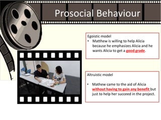 Prosocial Behaviour
Egoistic model
• Matthew is willing to help Alicia
because he emphasizes Alicia and he
wants Alicia to get a good grade.
Altruistic model
• Mathew came to the aid of Alicia
without having to gain any benefit but
just to help her succeed in the project.
 