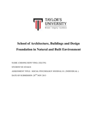 School of Architecture, Buildings and Design
Foundation in Natural and Built Environment

NAME :CHEONG SIEW YING ( EELYN)
STUDENT ID :0314618
ASSIGNMENT TITLE : SOCIAL PSYCHOLOGY JOURNAL 01 ( INDIVIDUAL )
DATE OF SUBMISSION :20TH NOV 2013

 