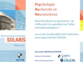 Neurofeedback en psychiatrie : de l’efficacité à la spécificité de l’effet neurophysiologique ?  Le cas du trouble déficit de l’attention avec hyperactivité (TDA/H) Jean-Arthur MICOULAUD-FRANCHI Interne de Psychiatrie Doctorant Neurosciences Psy chologie Re cherche et  Ne uroscience 