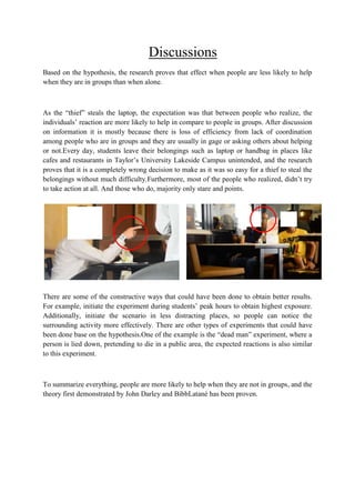 Discussions
Based on the hypothesis, the research proves that effect when people are less likely to help
when they are in groups than when alone.

As the “thief” steals the laptop, the expectation was that between people who realize, the
individuals‟ reaction are more likely to help in compare to people in groups. After discussion
on information it is mostly because there is loss of efficiency from lack of coordination
among people who are in groups and they are usually in gage or asking others about helping
or not.Every day, students leave their belongings such as laptop or handbag in places like
cafes and restaurants in Taylor‟s University Lakeside Campus unintended, and the research
proves that it is a completely wrong decision to make as it was so easy for a thief to steal the
belongings without much difficulty.Furthermore, most of the people who realized, didn‟t try
to take action at all. And those who do, majority only stare and points.

There are some of the constructive ways that could have been done to obtain better results.
For example, initiate the experiment during students‟ peak hours to obtain highest exposure.
Additionally, initiate the scenario in less distracting places, so people can notice the
surrounding activity more effectively. There are other types of experiments that could have
been done base on the hypothesis.One of the example is the “dead man” experiment, where a
person is lied down, pretending to die in a public area, the expected reactions is also similar
to this experiment.

To summarize everything, people are more likely to help when they are not in groups, and the
theory first demonstrated by John Darley and BibbLatané has been proven.

 
