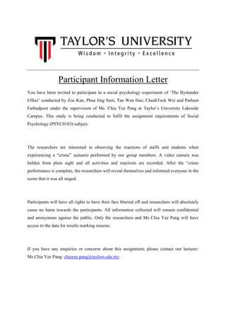 Participant Information Letter
You have been invited to participate in a social psychology experiment of „The Bystander
Effect‟ conducted by Zoe Kan, Phua Jing Sern, Tan Wen Hao, CheahTeck Wei and Parham
Farhadpoor under the supervision of Ms. Chia Yee Pang at Taylor‟s University Lakeside
Campus. This study is being conducted to fulfil the assignment requirements of Social
Psychology (PSYC0103) subject.

The researchers are interested in observing the reactions of staffs and students when
experiencing a “crime” scenario performed by our group members. A video camera was
hidden from plain sight and all activities and reactions are recorded. After the “crime
performance is complete, the researchers will reveal themselves and informed everyone in the
scene that it was all staged.

Participants will have all rights to have their face blurred off and researchers will absolutely
cause no harm towards the participants. All information collected will remain confidential
and anonymous against the public. Only the researchers and Ms Chia Yee Pang will have
access to the data for results marking reasons.

If you have any enquiries or concerns about this assignment, please contact our lecturer:
Ms Chia Yee Pang: chiayee.pang@taylors.edu.my.

 