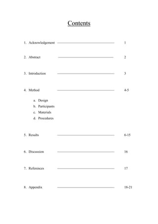 Contents
1. Acknowledgement –––––––––––––––––––––––––––––––––

1

2. Abstract

––––––––––––––––––––––––––––––––

2

3. Introduction

–––––––––––––––––––––––––––––––––

3

4. Method

–––––––––––––––––––––––––––––––––

4-5

5. Results

–––––––––––––––––––––––––––––––––

6-15

6. Discussion

–––––––––––––––––––––––––––––––––

16

7. References

–––––––––––––––––––––––––––––––––

17

8. Appendix

–––––––––––––––––––––––––––––––––

18-21

a. Design
b. Participants
c. Materials
d. Procedures

 