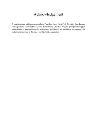 Acknowledgement
A great gratitude within group members, Phua Jing Sern, CheahTeck Wei, Zoe Kan, Parham
Farhadpoor and Tan Wen Hao. Special thanks to Ms. Chia Yee Pang for giving us the support
and guidance in accomplishing this assignment. Additionally we would also like to thanks the
participants involved in this study for their kind cooperation.

 