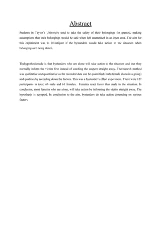 Abstract
Students in Taylor‟s University tend to take the safety of their belongings for granted, making
assumptions that their belongings would be safe when left unattended in an open area. The aim for
this experiment was to investigate if the bystanders would take action to the situation when
belongings are being stolen.

Thehypothesismade is that bystanders who are alone will take action to the situation and that they
normally inform the victim first instead of catching the suspect straight away. Theresearch method
was qualitative and quantitative as the recorded data can be quantified (male/female alone/in a group)
and qualities by recording down the factors. This was a bystander‟s effect experiment. There were 127
participants in total, 66 male and 61 females. Females react faster than male in the situation. In
conclusion, most females who are alone, will take action by informing the victim straight away. The
hypothesis is accepted. In conclusion to the aim, bystanders do take action depending on various
factors.

 