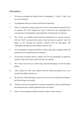 Procedures:
1.

The team was assigned into different roles: a videographer, a “victim”, a “thief”, and
two on-site analysers.

2.

An appropriate setting was chosen to perform the experiment.

3.

Each of us entered the chosen setting one by one to avoid suspicious planed activity;
by sequence: The “thief” tailgates the “victim”, followed by the videographer who
covers the area with appropriate camera placement, and finally the two analysers.

4.

The “victim” was carefully seated around the populated area to increase exposure,
while the “thief” was placed in the corner so that movement is needed to “steal” the
laptop, as this increased the exposure contacted with the participants. The
videographer and analysers were randomly seated as well

5.

All the participants‟ physical traits (Race, Gender, Age group, Grouping) within the
selected area are recorded down by the analysers.

6.

As the actors are properly placed, a signal is given by the videographer to signify the
initiation of the crime scenario and all activities are recorded.

7.

The “victim” leaved the area with her bags and other belongings, but left her laptop
behind.

8.

After a delay, the “thief” then walked towards the laptop and grabbed away in an
incognito but slightly obvious way.

9.

The reactions of the participants presented in the area were recorded by the analysers
and video footage was recorded.

10.

After the scenario was completed, the analysers proceeded to stand out and informed
the participants that everything happened earlier were staged.

11.

Steps 1-10 were repeated in different settings to obtain various outcomes.

 