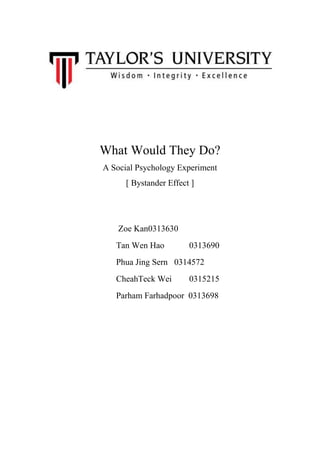 What Would They Do?
A Social Psychology Experiment
[ Bystander Effect ]

Zoe Kan0313630
Tan Wen Hao

0313690

Phua Jing Sern 0314572
CheahTeck Wei

0315215

Parham Farhadpoor 0313698

 