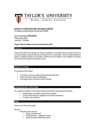 1
SCHOOL OF ARCHITECTURE, BUILDING & DESIGN
Foundation of Natural Build Environment (FNBE)
Social Psychology [PSYC0103]
Prerequisite: None
Lecturers: T.Shankar
Project: Research Report and Group Presentation (40%)
Introduction
There are two parts to this assignment. Groups of between 4 to 5 students will be required to conduct a
social psychology conceptual video clip and required to do a presentation. Group conceptual topics are
based on integrating theory to the practical. Students are encouraged to use materials and theories
from various topics taught and discussed in class.
Objectives of Project
The objectives of this project:
• To be able to conduct a simple social psychology experiment.
• Enhance teamwork ability and leadership.
• Encourage problem solving and creative thinking.
Learning Outcomes of this Project
On successful completion of this subject, students will be able to demonstrate the following:
• Implementation of concepts to practical environments.
• To apply critical thinking in application of real world experiences.
• To work in group dynamics
Tasks
There are two parts to this project.
Part One:
• Recording of the video clip
o Create a script/scenario.
o Create the theory – application process.
o Execute and demonstrate the process.
 