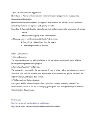 Topic : Characteristic vs. Appearance
Hypothesis : People will concern more on the appearance compare to the characteristic.
Quantitative & Qualitative:
Quantitative refers to descriptions having to do with numbers and statistics, while Qualitative
refers to descriptions having to do with quality or worth.
Procedure: 1. Research about the ideas characteristic and appearance of a person that will attract
others.
2. Discussion with group mates about the topic
3. Planning asurvey test from student in Taylor’s University.
4. Analysis the collected data from the survey.
5. Graph and pie chart will be done.

Ethnic Consideration:
1.Informed consent:
The objective of the survey will be informed to the participants so that participants will not
misunderstanding the research purposes.
2.Respect confidentiality and privacy:
The survey sheet answered by the participant will keep as privacy. Give participants information
about how their data will be used, what will be done with case materials, photos and audio and
video recordings, and secure their consent.
3. Withdrawn from the investigation:
Participants will be informed that they have the right to stop the surveying process if any
inconvenience causes. In the end of surveying, participants have the opportunity to withdrawn
the information they provided.

References :
http://www.apa.org/monitor/jan03/principles.aspx
http://www.csbsju.edu/psychology/student-resources/issues.htm

 
