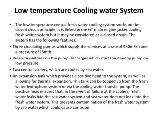 Low temperature Cooling water System
• The low temperature central fresh water cooling system works on the
closed circuit principle; it is linked to the HT main engine jacket cooling
fresh water system but it may be considered as a closed circuit. The
system has the following features:
• Three circulating pumps which supply the services at a rate of 950m3/h and
a pressure of 25mth.
• Pressure switches on the pump discharges which start the standby pump on
low pressure.
• Two central coolers, which are cooled by sea water.
• An expansion tank which provides a positive head to the system, as well as
allowing for thermal expansion. This tank can be topped up from the fresh
water hydrophore system or via the cooling water transfer pump. The
positive head ensures that, in the event of failure at the coolers, fresh
water leaks into the sea water system and sea water does not leak into the
fresh water system. This prevents contamination of the fresh water system
by sea water which could cause corrosion.
 