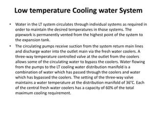 Low temperature Cooling water System
• Water in the LT system circulates through individual systems as required in
order to maintain the desired temperatures in those systems. The
pipework is permanently vented from the highest point of the system to
the expansion tank.
• The circulating pumps receive suction from the system return main lines
and discharge water into the outlet main via the fresh water coolers. A
three-way temperature controlled valve at the outlet from the coolers
allows some of the circulating water to bypass the coolers. Water flowing
from the pumps to the LT cooling water distribution manifold is a
combination of water which has passed through the coolers and water
which has bypassed the coolers. The setting of the three-way valve
maintains a water temperature at the distribution manifold of 36°C. Each
of the central fresh water coolers has a capacity of 60% of the total
maximum cooling requirement.
 