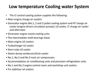 Low temperature Cooling water System
• The LT central cooling system supplies the following:
• Main engine charge air coolers
• Generator engine (No.1, 2 and 3 jacket cooling system and HT charge air
cooler (engine driven circulation pumps); LO cooler, LT charge air cooler
and alternator
• Generator engine nozzle cooling units
• The intermediate shaft bearings (two)
• Main engine LO coolers
• Turbocharger LO cooler
• Stern tube LO cooler
• Steam dump condenser/drain cooler
• No.1, No.2 and No.3 main air compressors
• Accommodation air conditioning units and provision refrigeration units
• No.1 and No.2 engine control room and workshop unit coolers
• Fin stabiliser oil coolers
 