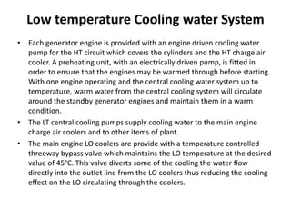 Low temperature Cooling water System
• Each generator engine is provided with an engine driven cooling water
pump for the HT circuit which covers the cylinders and the HT charge air
cooler. A preheating unit, with an electrically driven pump, is fitted in
order to ensure that the engines may be warmed through before starting.
With one engine operating and the central cooling water system up to
temperature, warm water from the central cooling system will circulate
around the standby generator engines and maintain them in a warm
condition.
• The LT central cooling pumps supply cooling water to the main engine
charge air coolers and to other items of plant.
• The main engine LO coolers are provide with a temperature controlled
threeway bypass valve which maintains the LO temperature at the desired
value of 45°C. This valve diverts some of the cooling the water flow
directly into the outlet line from the LO coolers thus reducing the cooling
effect on the LO circulating through the coolers.
 