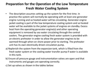 Preparation for the Operation of the Low Temperature
Fresh Water Cooling System
• The description assumes setting up the system for the first time. In
practice the system will normally be operating with at least one generator
engine running and so heated water will be circulating. Generator engine
jacket cooling is part of the low temperature cooling system and so heated
water will be available to the jacket systems of engines on standby. Excess
heat from the operating generator engine(s) and other operating
equipment is removed by sea water circulating through the central
coolers. The generator engine cooling fresh water system is provided with
an electric preheater in order to allow the generator engines to be
warmed through when on shore power prior to starting. The preheater
unit has its own electrically driven circulation pump.
a) Replenish the system from the expansion tank, which is filled from the
fresh water system or the cooling water transfer pump if water is available
in this tank.
b) Ensure all pressure gauge and instrumentation valves are open and that
instruments and gauges are operating correctly.
c) Set up valves as shown in the tables below:
 