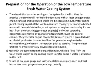 Preparation for the Operation of the Low Temperature
Fresh Water Cooling System
• The description assumes setting up the system for the first time. In
practice the system will normally be operating with at least one generator
engine running and so heated water will be circulating. Generator engine
jacket cooling is part of the low temperature cooling system and so heated
water will be available to the jacket systems of engines on standby. Excess
heat from the operating generator engine(s) and other operating
equipment is removed by sea water circulating through the central
coolers. The generator engine cooling fresh water system is provided with
an electric preheater in order to allow the generator engines to be
warmed through when on shore power prior to starting. The preheater
unit has its own electrically driven circulation pump.
a) Replenish the system from the expansion tank, which is filled from the
fresh water system or the cooling water transfer pump if water is available
in this tank.
b) Ensure all pressure gauge and instrumentation valves are open and that
instruments and gauges are operating correctly.
 