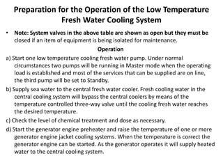 Preparation for the Operation of the Low Temperature
Fresh Water Cooling System
• Note: System valves in the above table are shown as open but they must be
closed if an item of equipment is being isolated for maintenance.
Operation
a) Start one low temperature cooling fresh water pump. Under normal
circumstances two pumps will be running in Master mode when the operating
load is established and most of the services that can be supplied are on line,
the third pump will be set to Standby.
b) Supply sea water to the central fresh water cooler. Fresh cooling water in the
central cooling system will bypass the central coolers by means of the
temperature controlled three-way valve until the cooling fresh water reaches
the desired temperature.
c) Check the level of chemical treatment and dose as necessary.
d) Start the generator engine preheater and raise the temperature of one or more
generator engine jacket cooling systems. When the temperature is correct the
generator engine can be started. As the generator operates it will supply heated
water to the central cooling system.
 