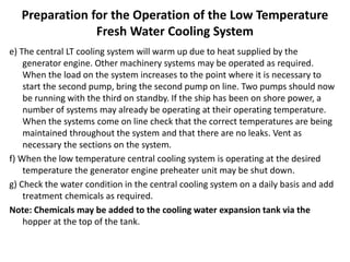 Preparation for the Operation of the Low Temperature
Fresh Water Cooling System
e) The central LT cooling system will warm up due to heat supplied by the
generator engine. Other machinery systems may be operated as required.
When the load on the system increases to the point where it is necessary to
start the second pump, bring the second pump on line. Two pumps should now
be running with the third on standby. If the ship has been on shore power, a
number of systems may already be operating at their operating temperature.
When the systems come on line check that the correct temperatures are being
maintained throughout the system and that there are no leaks. Vent as
necessary the sections on the system.
f) When the low temperature central cooling system is operating at the desired
temperature the generator engine preheater unit may be shut down.
g) Check the water condition in the central cooling system on a daily basis and add
treatment chemicals as required.
Note: Chemicals may be added to the cooling water expansion tank via the
hopper at the top of the tank.
 