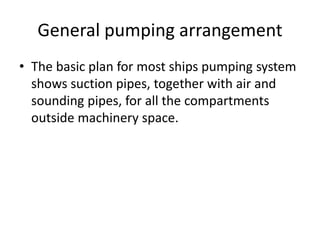 General pumping arrangement
• The basic plan for most ships pumping system
shows suction pipes, together with air and
sounding pipes, for all the compartments
outside machinery space.
 