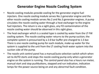 Generator Engine Nozzle Cooling System
• Nozzle cooling modules provide cooling for the generator engine fuel
injectors. One nozzle cooling module serves No.1 generator engine and the
other nozzle cooling module serves No.2 and No.3 generator engines. A pump
circulates the nozzle cooling water through a heat exchanger to the engine
fuel injectors. The return is via a sight glass, any FO contamination of the
nozzle cooling water should be observed in this sight glass.
• The heat exchanger which is a sealed type is cooled by water from the LT FW
cooling system. The nozzle cooling water returns to the pump suction; the
complete system is pressurised by a 2.0 bar buffer pre-charged to 1.5 bar.
There is one nozzle cooling pump for each module, make-up water for the
system is supplied to the unit from the LT cooling fresh water system into the
suction side of the pump.
• The nozzle unit control panel has a manual/auto selection switch which when
set to AUTO starts and stops the nozzle cooling pump only when a generator
engine on the system is running. The control panel also has a hours run meter,
manual start and stop pushbuttons, stopped and run indication, indication
lamps for the power source being on and any abnormal fault condition.
 