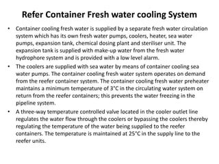 Refer Container Fresh water cooling System
• Container cooling fresh water is supplied by a separate fresh water circulation
system which has its own fresh water pumps, coolers, heater, sea water
pumps, expansion tank, chemical dosing plant and steriliser unit. The
expansion tank is supplied with make-up water from the fresh water
hydrophore system and is provided with a low level alarm.
• The coolers are supplied with sea water by means of container cooling sea
water pumps. The container cooling fresh water system operates on demand
from the reefer container system. The container cooling fresh water preheater
maintains a minimum temperature of 3°C in the circulating water system on
return from the reefer containers; this prevents the water freezing in the
pipeline system.
• A three-way temperature controlled valve located in the cooler outlet line
regulates the water flow through the coolers or bypassing the coolers thereby
regulating the temperature of the water being supplied to the reefer
containers. The temperature is maintained at 25°C in the supply line to the
reefer units.
 