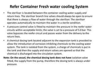 Refer Container Fresh water cooling System
• The steriliser is located between the container cooling water supply and
return lines. The steriliser branch line valves should always be open to ensure
that there is always a flow of water through the steriliser. The steriliser
operates automatically to maintain the water in a sterile condition.
• A pressure control valve is fitted to maintain the pressure in the reefer water
circuits within acceptable limits; the valve is set to a pressure of 5.0 bar. This
valve bypasses the reefer circuit and passes water from the delivery to the
return lines.
• A chemical dosing tank located adjacent to the expansion tank is provided to
allow the introduction of corrosion inhibiting chemicals to the cooling water
system. The tank is isolated from the system, a charge of chemicals is put in
the tank and then the supply and return valves are opened so that the
chemical is discharged into the circulation system.
Note: On the vessel, the chemical dosing tank does not have isolation valve
fitted, the supply from the pump, therefore the dosing tank is always under
pressure.
 