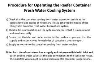 Procedure for Operating the Reefer Container
Fresh Water Cooling System
a) Check that the container cooling fresh water expansion tank is at the
correct level and top up as necessary. This is achieved by means of the
filling valve from the fresh water hydrophore system.
b) Check all instrumentation on the system and ensure that it is operational
and reads correctly.
c) Ensure that the inlet and outlet valves for the holds are open and that the
supply and return valves for each tier of containers are also open.
d) Supply sea water to the container cooling fresh water coolers
Note: Each tier of containers has a supply and return manifold with inlet and
outlet cooling water valves at the pipe connections to the container hoses.
The manifold valves must be open when a reefer container is operational.
 
