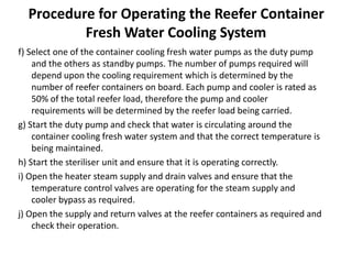 Procedure for Operating the Reefer Container
Fresh Water Cooling System
f) Select one of the container cooling fresh water pumps as the duty pump
and the others as standby pumps. The number of pumps required will
depend upon the cooling requirement which is determined by the
number of reefer containers on board. Each pump and cooler is rated as
50% of the total reefer load, therefore the pump and cooler
requirements will be determined by the reefer load being carried.
g) Start the duty pump and check that water is circulating around the
container cooling fresh water system and that the correct temperature is
being maintained.
h) Start the steriliser unit and ensure that it is operating correctly.
i) Open the heater steam supply and drain valves and ensure that the
temperature control valves are operating for the steam supply and
cooler bypass as required.
j) Open the supply and return valves at the reefer containers as required and
check their operation.
 