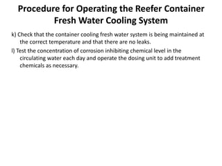 Procedure for Operating the Reefer Container
Fresh Water Cooling System
k) Check that the container cooling fresh water system is being maintained at
the correct temperature and that there are no leaks.
l) Test the concentration of corrosion inhibiting chemical level in the
circulating water each day and operate the dosing unit to add treatment
chemicals as necessary.
 