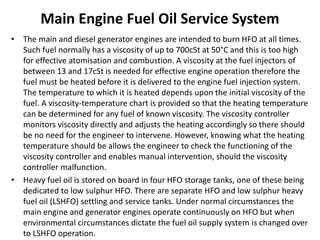 Main Engine Fuel Oil Service System
• The main and diesel generator engines are intended to burn HFO at all times.
Such fuel normally has a viscosity of up to 700cSt at 50°C and this is too high
for effective atomisation and combustion. A viscosity at the fuel injectors of
between 13 and 17cSt is needed for effective engine operation therefore the
fuel must be heated before it is delivered to the engine fuel injection system.
The temperature to which it is heated depends upon the initial viscosity of the
fuel. A viscosity-temperature chart is provided so that the heating temperature
can be determined for any fuel of known viscosity. The viscosity controller
monitors viscosity directly and adjusts the heating accordingly so there should
be no need for the engineer to intervene. However, knowing what the heating
temperature should be allows the engineer to check the functioning of the
viscosity controller and enables manual intervention, should the viscosity
controller malfunction.
• Heavy fuel oil is stored on board in four HFO storage tanks, one of these being
dedicated to low sulphur HFO. There are separate HFO and low sulphur heavy
fuel oil (LSHFO) settling and service tanks. Under normal circumstances the
main engine and generator engines operate continuously on HFO but when
environmental circumstances dictate the fuel oil supply system is changed over
to LSHFO operation.
 