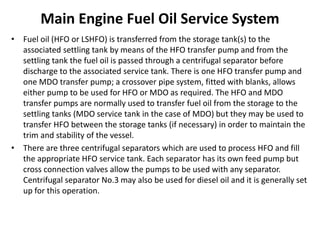 Main Engine Fuel Oil Service System
• Fuel oil (HFO or LSHFO) is transferred from the storage tank(s) to the
associated settling tank by means of the HFO transfer pump and from the
settling tank the fuel oil is passed through a centrifugal separator before
discharge to the associated service tank. There is one HFO transfer pump and
one MDO transfer pump; a crossover pipe system, fitted with blanks, allows
either pump to be used for HFO or MDO as required. The HFO and MDO
transfer pumps are normally used to transfer fuel oil from the storage to the
settling tanks (MDO service tank in the case of MDO) but they may be used to
transfer HFO between the storage tanks (if necessary) in order to maintain the
trim and stability of the vessel.
• There are three centrifugal separators which are used to process HFO and fill
the appropriate HFO service tank. Each separator has its own feed pump but
cross connection valves allow the pumps to be used with any separator.
Centrifugal separator No.3 may also be used for diesel oil and it is generally set
up for this operation.
 