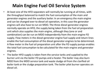 Main Engine Fuel Oil Service System
• At least one of the HFO separators will normally be running at all times, with
the throughput balanced to match the fuel consumption of the main and
generator engines and the auxiliary boiler. In an emergency the main engine
and can be changed over to diesel oil operation, in this case the generator
engines will also have to run on MDO. The three diesel generator engines
normally operate on HFO, the supply being taken from the fuel oil preparation
unit which also supplies the main engine, although they (one or and
combination) can be run on MDO independently from the main engine FO
supply. Flow meters in the diesel generator engine fuel supply and return lines
enable the fuel consumption of the diesel generator engines to be determined.
A flow meter in the fuel oil preparation unit after the FO supply pumps enables
the total fuel consumption to be calculated for the main engine and generator
engines.
• The boiler HFO supply is taken from the service tanks and supplied to the
burner unit via the boiler FO pumps and a heater. The boiler may also burn
MDO from the MDO service tank and waste sludge oil from the clarified oil
boiler tank or the sludge preparation tank. The boiler pilot burner operates on
diesel oil.
 