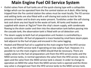 Main Engine Fuel Oil Service System
• Outlet valves from all fuel tanks are of the quick-closing type with a collapsible
bridge which can be operated from the fire control station on A deck. After being
tripped from the fire control station the valves must be reset locally. The FO service
and settling tanks are also fitted with a self-closing test cocks to test for the
presence of water and to drain any water present. Tundishes under the self-closing
test cock drain any test liquid to the waste oil tank. All tanks and heaters are
supplied with steam at 7kg/cm² from the ship’s steam supply, with condensate
flowing to the drain cooler and then into the observation tank before passing into
the cascade tank, the observation tank is fitted with an oil detection unit.
• The steam supply to both fuel oil preparation unit heaters is controlled by a
viscosity controller. All fuel oil pipework is trace heated by small bore steam pipes
laid adjacent to the fuel oil pipe and encased in the same lagging.
• Heated and filtered fuel oil is supplied to the main engine from the HFO service
tank, or the LSHFO service tank if operating on low sulphur fuel. However, it is
possible to run the main engine on MDO should that be necessary. There are
supply valves to the fuel oil preparation unit from the HFO service tanks and the
MDO service tanks, in normal operations the valve from the HFO service tanks is
open and the valve from the MDO service tank is closed. In order to change to
operation on MDO the valve from the MDO service tank is opened and the three-
way valve is changed over from the HFO service tanks to the MDO service tank.
 