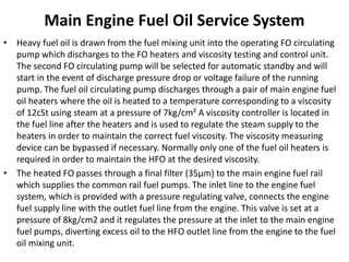 Main Engine Fuel Oil Service System
• Heavy fuel oil is drawn from the fuel mixing unit into the operating FO circulating
pump which discharges to the FO heaters and viscosity testing and control unit.
The second FO circulating pump will be selected for automatic standby and will
start in the event of discharge pressure drop or voltage failure of the running
pump. The fuel oil circulating pump discharges through a pair of main engine fuel
oil heaters where the oil is heated to a temperature corresponding to a viscosity
of 12cSt using steam at a pressure of 7kg/cm² A viscosity controller is located in
the fuel line after the heaters and is used to regulate the steam supply to the
heaters in order to maintain the correct fuel viscosity. The viscosity measuring
device can be bypassed if necessary. Normally only one of the fuel oil heaters is
required in order to maintain the HFO at the desired viscosity.
• The heated FO passes through a final filter (35μm) to the main engine fuel rail
which supplies the common rail fuel pumps. The inlet line to the engine fuel
system, which is provided with a pressure regulating valve, connects the engine
fuel supply line with the outlet fuel line from the engine. This valve is set at a
pressure of 8kg/cm2 and it regulates the pressure at the inlet to the main engine
fuel pumps, diverting excess oil to the HFO outlet line from the engine to the fuel
oil mixing unit.
 
