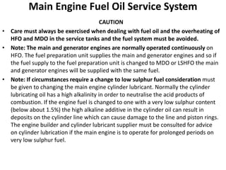 Main Engine Fuel Oil Service System
CAUTION
• Care must always be exercised when dealing with fuel oil and the overheating of
HFO and MDO in the service tanks and the fuel system must be avoided.
• Note: The main and generator engines are normally operated continuously on
HFO. The fuel preparation unit supplies the main and generator engines and so if
the fuel supply to the fuel preparation unit is changed to MDO or LSHFO the main
and generator engines will be supplied with the same fuel.
• Note: If circumstances require a change to low sulphur fuel consideration must
be given to changing the main engine cylinder lubricant. Normally the cylinder
lubricating oil has a high alkalinity in order to neutralise the acid products of
combustion. If the engine fuel is changed to one with a very low sulphur content
(below about 1.5%) the high alkaline additive in the cylinder oil can result in
deposits on the cylinder line which can cause damage to the line and piston rings.
The engine builder and cylinder lubricant supplier must be consulted for advice
on cylinder lubrication if the main engine is to operate for prolonged periods on
very low sulphur fuel.
 