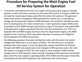 Procedure for Preparing the Main Engine Fuel
Oil Service System for Operation
• It should be remembered that the main engine and the generator engines normally
operate on HFO at all times and they use the same HFO system. A change to MDO can
be made for reasons given below and either the entire fuel system or the generator
engine fuel system is changed to MDO operation for normal use. It is possible to
change just one generator engine to MDO operation, this would for example be done
prior to shutting down for major maintenance. A ‘port’ generator engine MDO pump
is provided to flush MDO through a generator(s) engine’s fuel system and supply MDO
to the generator engines separately from the main fuel preparation unit. There are
separate HFO and MDO supply and return lines for all generator engines. The MDO
supply line has a pressure relief valve which operates at a pressure of 4.0kg/cm2
returning back to the MDO service tank.
• The following procedure illustrates starting from cold, with the entire fuel system
charged with MDO and in a shut down condition. This will only occur during dry-
docking when shore power is used; the generator engines would then be flushed
through with MDO and would need to be changed to HFO operation when the main
fuel system is changed to HFO. The main engine is to be started on MDO and be
changed over to HFO operation when running. Changing to HFO operation should take
place when the main engine is operating below 75% of MCR and this power should be
maintained until the fuel temperature has stabilised at the correct value.
 
