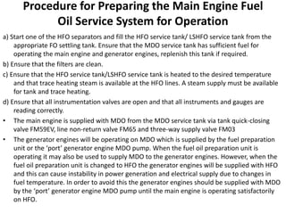 Procedure for Preparing the Main Engine Fuel
Oil Service System for Operation
a) Start one of the HFO separators and fill the HFO service tank/ LSHFO service tank from the
appropriate FO settling tank. Ensure that the MDO service tank has sufficient fuel for
operating the main engine and generator engines, replenish this tank if required.
b) Ensure that the filters are clean.
c) Ensure that the HFO service tank/LSHFO service tank is heated to the desired temperature
and that trace heating steam is available at the HFO lines. A steam supply must be available
for tank and trace heating.
d) Ensure that all instrumentation valves are open and that all instruments and gauges are
reading correctly.
• The main engine is supplied with MDO from the MDO service tank via tank quick-closing
valve FM59EV, line non-return valve FM65 and three-way supply valve FM03
• The generator engines will be operating on MDO which is supplied by the fuel preparation
unit or the ‘port’ generator engine MDO pump. When the fuel oil preparation unit is
operating it may also be used to supply MDO to the generator engines. However, when the
fuel oil preparation unit is changed to HFO the generator engines will be supplied with HFO
and this can cause instability in power generation and electrical supply due to changes in
fuel temperature. In order to avoid this the generator engines should be supplied with MDO
by the ‘port’ generator engine MDO pump until the main engine is operating satisfactorily
on HFO.
 
