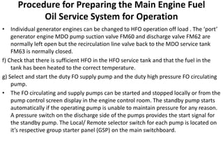 Procedure for Preparing the Main Engine Fuel
Oil Service System for Operation
• Individual generator engines can be changed to HFO operation off load . The ‘port’
generator engine MDO pump suction valve FM60 and discharge valve FM62 are
normally left open but the recirculation line valve back to the MDO service tank
FM63 is normally closed.
f) Check that there is sufficient HFO in the HFO service tank and that the fuel in the
tank has been heated to the correct temperature.
g) Select and start the duty FO supply pump and the duty high pressure FO circulating
pump.
• The FO circulating and supply pumps can be started and stopped locally or from the
pump control screen display in the engine control room. The standby pump starts
automatically if the operating pump is unable to maintain pressure for any reason.
A pressure switch on the discharge side of the pumps provides the start signal for
the standby pump. The Local/ Remote selector switch for each pump is located on
it’s respective group starter panel (GSP) on the main switchboard.
 