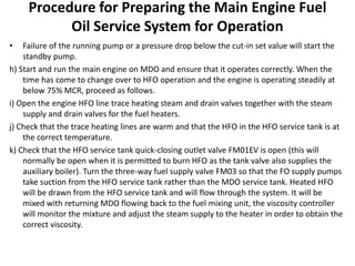 Procedure for Preparing the Main Engine Fuel
Oil Service System for Operation
• Failure of the running pump or a pressure drop below the cut-in set value will start the
standby pump.
h) Start and run the main engine on MDO and ensure that it operates correctly. When the
time has come to change over to HFO operation and the engine is operating steadily at
below 75% MCR, proceed as follows.
i) Open the engine HFO line trace heating steam and drain valves together with the steam
supply and drain valves for the fuel heaters.
j) Check that the trace heating lines are warm and that the HFO in the HFO service tank is at
the correct temperature.
k) Check that the HFO service tank quick-closing outlet valve FM01EV is open (this will
normally be open when it is permitted to burn HFO as the tank valve also supplies the
auxiliary boiler). Turn the three-way fuel supply valve FM03 so that the FO supply pumps
take suction from the HFO service tank rather than the MDO service tank. Heated HFO
will be drawn from the HFO service tank and will flow through the system. It will be
mixed with returning MDO flowing back to the fuel mixing unit, the viscosity controller
will monitor the mixture and adjust the steam supply to the heater in order to obtain the
correct viscosity.
 