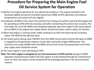 Procedure for Preparing the Main Engine Fuel
Oil Service System for Operation
l) Monitor the engine operation for any abnormal conditions. The engine conditions will
fluctuate slightly during the transition phase from MDO to HFO operation and exhaust
temperatures and speed will vary slightly.
m) Gradually all MDO in the return line and the fuel mixing unit will be used and the engine will
be operating on HFO with the viscosity controller maintaining the correct fuel viscosity. The
time taken for all of the MDO to be displaced depends upon the engine’s fuel consumption
but all MDO in the engine fuel supply system should have been used in about 15 minutes.
n) When the engine is running under stable conditions on HFO, the load may be increased
above 75% MCR to the desired value.
o) The outlet quick-closing valve FM59EV from the MDO service tank must be left open as MDO
is supplied to the generator engines via the ‘port’ generator engine MDO pump. The
nonreturn line valve (FM65) from the MDO service tank to the fuel preparation unit three-
way supply valve should be closed.
p) The main engine is now operating on HFO.
Note: The main engine is designed to run and manoeuvre on HFO and the change to MDO
operation should only be made if the fuel system is to be flushed through for maintenance
work, or when the plant is to be switched off for prolonged periods or for environmental
reasons.
 