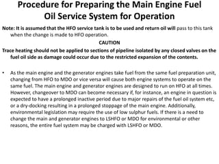 Procedure for Preparing the Main Engine Fuel
Oil Service System for Operation
Note: It is assumed that the HFO service tank is to be used and return oil will pass to this tank
when the change is made to HFO operation.
CAUTION
Trace heating should not be applied to sections of pipeline isolated by any closed valves on the
fuel oil side as damage could occur due to the restricted expansion of the contents.
• As the main engine and the generator engines take fuel from the same fuel preparation unit,
changing from HFO to MDO or vice versa will cause both engine systems to operate on the
same fuel. The main engine and generator engines are designed to run on HFO at all times.
However, changeover to MDO can become necessary if, for instance, an engine in question is
expected to have a prolonged inactive period due to major repairs of the fuel oil system etc,
or a dry-docking resulting in a prolonged stoppage of the main engine. Additionally,
environmental legislation may require the use of low sulphur fuels. If there is a need to
change the main and generator engines to LSHFO or MDO for environmental or other
reasons, the entire fuel system may be charged with LSHFO or MDO.
 