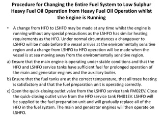 Procedure for Changing the Entire Fuel System to Low Sulphur
Heavy Fuel Oil Operation from Heavy Fuel Oil Operation whilst
the Engine is Running
• A change from HFO to LSHFO may be made at any time whilst the engine is
running without any special precautions as the LSHFO has similar heating
requirements as the HFO. Under normal circumstances a changeover to
LSHFO will be made before the vessel arrives at the environmentally sensitive
region and a change from LSHFO to HFO operation will be made when the
vessel is at sea moving away from the environmentally sensitive region.
a) Ensure that the main engine is operating under stable conditions and that the
HFO and LSHFO service tanks have sufficient fuel for prolonged operation of
the main and generator engines and the auxiliary boiler.
b) Ensure that the fuel tanks are at the correct temperature, that all trace heating
is satisfactory and that the fuel preparation unit is operating correctly.
c) Open the quick-closing outlet valve from the LSHFO service tank FM02EV. Close
the quick-closing outlet valve from the HFO service tank FM01EV. LSHFO will
be supplied to the fuel preparation unit and will gradually replace all of the
HFO in the fuel system. The main and generator engines will then operate on
LSHFO.
 