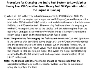 Procedure for Changing the Entire Fuel System to Low Sulphur
Heavy Fuel Oil Operation from Heavy Fuel Oil Operation whilst
the Engine is Running
d) When all HFO in the system has been replaced by LSHFO (about 10 to 15
minutes with the engine operating at normal full speed), open the return line
inlet valve FM34 to the LSHFO service tank and close the return line inlet valve
FM66 to the HFO service tank. The returning fuel from the main engine goes
to the FO mixing unit and not to the service tank but returning fuel from the
boiler fuel unit goes back to the service tank and so it is important that the
return valve is open on the tank from which fuel is taken.
Note: The procedure for changing the fuel system from LSHFO to HFO operation
is the same as that described above except that the HFO tank valve is opened
and the LSHFO service tank valve is closed. When changing from LSHFO to
HFO operation the tank return valves must also be changed over as soon as
the change to HFO operation is made. This avoids the risk of any HFO being
returned to the LSHFO service tank and so prevents contamination of the
LSHFO in the tank.
Note: The HFO and LSHFO service tanks should be replenished from the
associated settling tank via the separator system in order to maintain an
adequate supply in the tank.
 