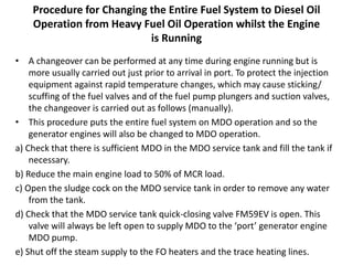Procedure for Changing the Entire Fuel System to Diesel Oil
Operation from Heavy Fuel Oil Operation whilst the Engine
is Running
• A changeover can be performed at any time during engine running but is
more usually carried out just prior to arrival in port. To protect the injection
equipment against rapid temperature changes, which may cause sticking/
scuffing of the fuel valves and of the fuel pump plungers and suction valves,
the changeover is carried out as follows (manually).
• This procedure puts the entire fuel system on MDO operation and so the
generator engines will also be changed to MDO operation.
a) Check that there is sufficient MDO in the MDO service tank and fill the tank if
necessary.
b) Reduce the main engine load to 50% of MCR load.
c) Open the sludge cock on the MDO service tank in order to remove any water
from the tank.
d) Check that the MDO service tank quick-closing valve FM59EV is open. This
valve will always be left open to supply MDO to the ‘port’ generator engine
MDO pump.
e) Shut off the steam supply to the FO heaters and the trace heating lines.
 