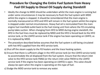 Procedure for Changing the Entire Fuel System from Heavy
Fuel Oil Supply to Diesel Oil Supply during Standstill
• Ideally the change to MDO should be undertaken whilst the main engine is running but
under some circumstances it may be necessary to flush the fuel system with MDO
whilst the engine is stopped. It should be remembered that the main engine is
normally manoeuvred on HFO and HFO will remain in the fuel system whilst the engine
is stopped under normal circumstances. Heavy fuel oil is recirculated from the main
engine fuel manifold outlet back to the fuel mixing unit from where the FO circulating
pump takes suction. When changing from HFO to MDO during engine standstill, the
HFO in the fuel lines must be replaced by MDO and the HFO is forced back to the HFO
service tank, or the LSHFO service tank if the engine has been operating on LSHFO, as
it is replaced by MDO.
• The procedure described below assumes that the fuel system is still being circulated
with hot HFO supplied from the HFO service tank.
a) Shut off the steam supply to the FO heaters and the trace heating system.
b) Ensure that there is sufficient ullage in the HFO service tank (or the LSHFO service tank)
to accommodate the oil displaced from the fuel system. Ensure that the return inlet
valve to the HFO service tank FM66 (or the return inlet valve FM34 to the LSHFO
service tank if the engine has been operating on LSHFO) is open. This valve should
always be open when the engine is operating on this type of fuel.
c) Sludge the MDO service tank to remove any water.
 