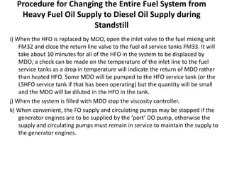 Procedure for Changing the Entire Fuel System from
Heavy Fuel Oil Supply to Diesel Oil Supply during
Standstill
i) When the HFO is replaced by MDO, open the inlet valve to the fuel mixing unit
FM32 and close the return line valve to the fuel oil service tanks FM33. It will
take about 10 minutes for all of the HFO in the system to be displaced by
MDO; a check can be made on the temperature of the inlet line to the fuel
service tanks as a drop in temperature will indicate the return of MDO rather
than heated HFO. Some MDO will be pumped to the HFO service tank (or the
LSHFO service tank if that has been operating) but the quantity will be small
and the MDO will be diluted in the HFO in the tank.
j) When the system is filled with MDO stop the viscosity controller.
k) When convenient, the FO supply and circulating pumps may be stopped if the
generator engines are to be supplied by the ‘port’ DO pump, otherwise the
supply and circulating pumps must remain in service to maintain the supply to
the generator engines.
 