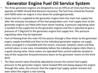 Generator Engine Fuel Oil Service System
• The three generator engines are designed to run on HFO at all times but they may
operate on MDO should that become necessary. The fuel lines should be flushed
with MDO when an engine is shut down for prolonged periods.
• Heavy fuel oil is supplied to the generator engine from the main fuel supply line
after the viscosity transducer of the fuel preparation unit. Fuel supply lines to the
generator engines are fitted with trace steam heating. A pressure regulating valve
is located in the supply line to the generator engines and this is adjusted to give a
pressure of 7.5kg/cm2 in the generator engine fuel supply line. This pressure
regulating valve may be bypassed.
• Fuel oil flowing from the main FO line passes through a flow meter to the generator
engine supply manifold and then to the individual generator engines via supply
valves arranged in a manifold with the return, crossover isolation valves and flow
control valves in one area. Immediately before the individual engine inlets there is
a quick-closing valve, these valves are operated from control cabinets located in
way of the respective forward entrance doors to the generator rooms on the third
deck.
• The flow control valve should be adjusted to ensure the correct fuel supply
pressure to the generator engine. Some heated HFO will always bypass the engine
through this valve, this ensures that the engine fuel supply system remains hot
even when the engine is not running.
 