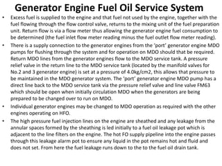Generator Engine Fuel Oil Service System
• Excess fuel is supplied to the engine and that fuel not used by the engine, together with the
fuel flowing through the flow control valve, returns to the mixing unit of the fuel preparation
unit. Return flow is via a flow meter thus allowing the generator engine fuel consumption to
be determined (the fuel inlet flow meter reading minus the fuel outlet flow meter reading).
• There is a supply connection to the generator engines from the ‘port’ generator engine MDO
pumps for flushing through the system and for operation on MDO should that be required.
Return MDO lines from the generator engines flow to the MDO service tank. A pressure
relief valve in the return line to the MDO service tank (located by the manifold valves for
No.2 and 3 generator engine) is set at a pressure of 4.0kg/cm2, this allows that pressure to
be maintained in the MDO generator system. The ‘port’ generator engine MDO pump has a
direct line back to the MDO service tank via the pressure relief valve and line valve FM63
which should be open when initially circulation MDO when the generators are being
prepared to be changed over to run on MDO.
• Individual generator engines may be changed to MDO operation as required with the other
engines operating on HFO.
• The high pressure fuel injection lines on the engine are sheathed and any leakage from the
annular spaces formed by the sheathing is led initially to a fuel oil leakage pot which is
adjacent to the line filters on the engine. The hot FO supply pipeline into the engine passes
through this leakage alarm pot to ensure any liquid in the pot remains hot and fluid and
does not set. From here the fuel leakage runs down to the to the fuel oil drain tank.
 