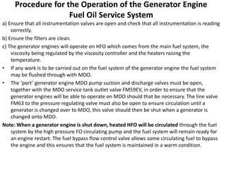 Procedure for the Operation of the Generator Engine
Fuel Oil Service System
a) Ensure that all instrumentation valves are open and check that all instrumentation is reading
correctly.
b) Ensure the filters are clean.
c) The generator engines will operate on HFO which comes from the main fuel system, the
viscosity being regulated by the viscosity controller and the heaters raising the
temperature.
• If any work is to be carried out on the fuel system of the generator engine the fuel system
may be flushed through with MDO.
• The ‘port’ generator engine MDO pump suction and discharge valves must be open,
together with the MDO service tank outlet valve FM59EV, in order to ensure that the
generator engines will be able to operate on MDO should that be necessary. The line valve
FM63 to the pressure regulating valve must also be open to ensure circulation until a
generator is changed over to MDO, this valve should then be shut when a generator is
changed onto MDO.
Note: When a generator engine is shut down, heated HFO will be circulated through the fuel
system by the high pressure FO circulating pump and the fuel system will remain ready for
an engine restart. The fuel bypass flow control valve allows some circulating fuel to bypass
the engine and this ensures that the fuel system is maintained in a warm condition.
 