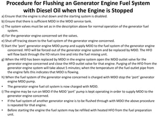Procedure for Flushing an Generator Engine Fuel System
with Diesel Oil when the Engine is Stopped
a) Ensure that the engine is shut down and the starting system is disabled.
b) Ensure that there is sufficient MDO in the MDO service tank.
c) The system valves must be set as in the description above for normal operation of the generator fuel
system.
d) For the generator engine concerned set the valves.
e) Shut off tracing steam to the fuel system of the generator engine concerned.
f) Start the ‘port’ generator engine MDO pump and supply MDO to the fuel system of the generator engine
concerned. HFO will be forced out of the generator engine system and be replaced by MDO. The HFO
will flow back through the FO return line and into the fuel mixing unit.
g) When the HFO has been replaced by MDO in the engine system open the MDO outlet valve for the
generator engine concerned and close the HFO outlet valve for that engine. Purging of the HFO from the
generator engine system will take about 5 minutes; when the temperature of the fuel outlet pipe from
the engine falls this indicates that MDO is flowing.
h) When the fuel system of the generator engine concerned is charged with MDO stop the ‘port’ generator
engine MDO pump.
• The generator engine fuel oil system is now charged with MDO.
i) The engine may be run on MDO if the MDO ‘port’ pump is kept operating in order to supply MDO to the
generator engine concerned.
• If the fuel system of another generator engine is to be flushed through with MDO the above procedure
is repeated for that engine.
• Before starting the engine the fuel system may be refilled with heated HFO from the fuel preparation
unit.
 